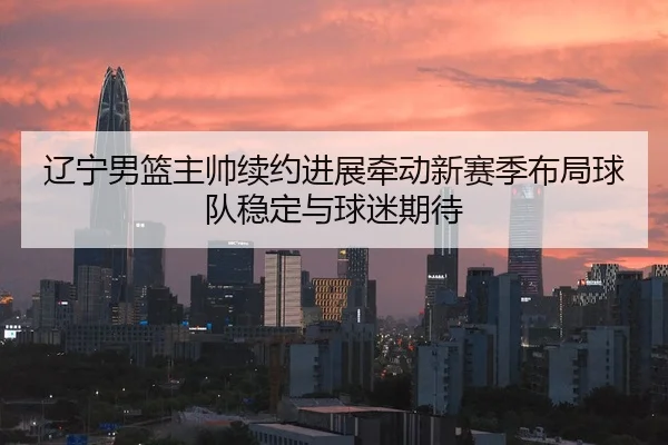 辽宁男篮主帅续约进展牵动新赛季布局球队稳定与球迷期待